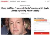 Change.org Petition change.org Start a petition Browse Membership Log in Petitioning Reed Hastings Keep Netflix's "House of Cards" running with Kevin James replacing Kevin Spacey Robbie Pyma Australia Sign this petition 28,816 28,816 have signed. Let's get to 35,000. First name Last name Email f Share with Facebook friends Sign