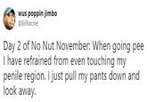 wus poppin jimbo @BillRatchet Day 2 of No Nut November: When going pee I have refrained from even touching my penile region. I just pull my pants down and look away.