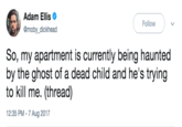 Adam Ellis @moby_dickhead Follow So, my apartment is currently being haunted by the ghost of a dead child and he's trying to kill me. (thread) AU