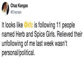 Chaz Kangas @Chazraps It looks like @kfc is following 11 people named Herb and Spice Girls. Relieved their unfollowing of me last week wasn't personal/political.