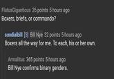 FlatusGiganticus 26 points 5 hours ago Boxers, briefs, or commando? sundialbill [S] Bill Nye 32 points 5 hours ago Boxers all the way for me. To each, his or her own Armalitus 365 points 5 hours ago Bill Nye confirms binary genders.