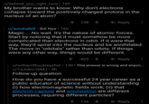 u/behind_you_right_now 16 My brother wants to know: Why don't electrons collapse toward the positively charged protons in the nucleus of an atom? 198 Reply u/sundialbill Bill Nye 16h Magic.. No wait. It's the nature of atomic forces. Start by noticing that it must somehow be more complicated than electrons in orbit. If it were that way, they'd spiral into the nucleus and be annihilated The move in "orbitals" rather than orbits. If things were any other way, things would be different. ↑ -423 Reply u/williamfbuckleysfist 13h This answer is wrong and anyon. u/1aJokic1bMJ.9h Follow-up question How do you have a successful 24 year career as a public educator of science without understanding (i) how electromagnetic fields work; (ii) that electron capture and annihilation are different processes, requiring different particles? 1134 Reply