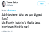 Thomas Gallick @TWGallick Follow Replying to @mattdpearce Job interviewer: What are your biggest flaws? Me: Frankly, I wish he'd Mackle Less. Interviewer: Hire this man! 4:46 PM -1 Nov 2017