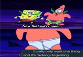 Now that we're men... literally only want one thing Iand it's f------ disgusting