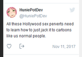 They'll never learn HuniePotDev @HuniePotDev All these Hollywood sex perverts need to learn how to just jack it to cartoons like us normal people. Nov 11, 2017