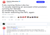 Patrick Monahan @pattymo Following Fully owning Sicko Libs by: 1) vocally backing an accused child predator running for Senate 2) smashing my Keurig 3) never watching the NFL again 3:32 PM -12 Nov 2017 372 Retweets 2,455 Likes 22 372 2.5K Tweet your reply Patrick Monahan Φ @pattymo 21 h Replying to @pattymo 4) being constantly on the verge of diarrhea from only eating Papa John's 5) buying Starbucks, but making them write "Trump" or "Merry Christmas" on the cup 24 102 909