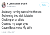 Left At London is Gay @LeftAtLondon Follow Jealousy, turning saints into the sea Swimming thru sick lullabies Choking on ur alibis Open up my eager eyes Cause Borat voice My Wife 3:10 AM-25 Oct 2017