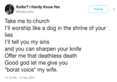 Keifer? I Hardly Know Her @KeiferLirette Follow Take me to church I'll worship like a dog in the shrine of your lies I'll tell you my sins and you can sharpen your knife Offer me that deathless death Good god let me give you "borat voice* my wife. 1:12 PM-12 Nov 2017