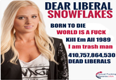 DEAR LIBERAL SNOWFLAKES BORN TO DIE WORLD IS A F--- Kill Em All 1989 l am trash man 10,757,864,530 DEAD LIBERALS Actual F------ Retards USA
