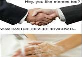 wen someone likes this meme Hey, you like memes too? Yeah! CASH ME OUSSIDE HOWBOW D-