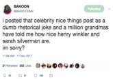 BAKOON @BAKKOOONN Following i posted that celebrity nice things post as a dumb rhetorical joke and a million grandmas have told me how nice henry winkler and sarah silverman are im sorry? 11:56 AM-11 Nov 2017 21 Retweets 352 Likes