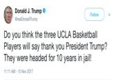 Donald J. Trump @realDonaldTrump Follow Do you think the three UCLA Basketball Players will say thank you President Trump? They were headed for 10 years in jail! 11:11 AM-15 Nov 2017