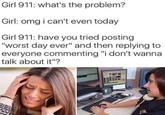 Girl 911: what's the problem? Girl: omg i can't even today Girl 911: have you tried posting "worst day ever" and then replying to everyone commenting "i don't wanna talk about it"?
