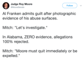 Roy Moore Tweet Judge Roy Moore @MooreSenate Follow Al Franken admits guilt after photographic evidence of his abuse surfaces Mitch: "Let's investigate." In Alabama, ZERO evidence, allegations 100% rejected Mitch: "Moore must quit immediately or be expelled."