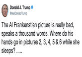 .And to think that just last week he was lecturing anyone who would listen about sexual harassment and respect for women. Lesley Stahl tape? Donald J. Trump @realDonaldTrump The Al Frankenstien picture is really bad, speaks a thousand words. Where do his hands go in pictures 2, 3, 4, 5 & 6 while she sleeps?