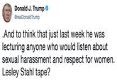 .And to think that just last week he was lecturing anyone who would listen about sexual harassment and respect for women. Lesley Stahl tape? Donald J. Trump @realDonaldTrump And to think that just last week he was lecturing anyone who would listen about sexual harassment and respect for women. Lesley Stahl tape?