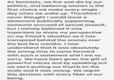 Lena Dunham Second Statement pt. 1 As feminists, we live and die by our politics, and believing women is the first choice we make every single day when we wake up. Therefore I never thought I would issue a statement publically supporting someone accused of sexual assault, but I naively believed it was important to share my perspective on my friend's situation as it has transpired behind the scenes over the last few months.I now understand that it was absolutely the wrong time to come forward with such a statement and I am so sorry. We have been given the gift of powerful voices and by speaking out we were putting our thumb on the scale and it was wrong. We regret this decision with every fiber of our being.