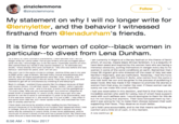Zinzi Clemmons Statement zinziclemmnons @zinziclemmons Follow My statement on why I will no longer write for @lennyletter, and the behavior I witnessed firsthand from @lenadunham's friends. It is time for women of color--black women in particular--to divest from Lena Dunham longer writa for Lenny Letter. For all you writers who are outraged about what she did, Iencourage you to do thn same. Especially women af colar. She cannot have our words if she carnot respect us. To eliminate any doubt, I kno xacthy who Lena Dunam is--who she wes before she was famaus--and have for years, and I will tel yau: I am currently In Nigeria at a literary festival on the theme of temin which, of course, means black African feminism. It is a beautiful th have been awed and inspired by the women here who are facing s immense obstacles, putting themselves in danger every day to he women in some ot the worst conditions on earth. Remember that i She and Iran in the same circles in colege. Jemirma Kirke was in my year those 26 migrant girls who drowned off the coast of Italy last wee at RISD while I was at Broan. We had many mutual acquaintances and still do. Most af these acquaintances were like Lena-wealthy, with parents who are influential in the art world. They had a lat of power and seemed to get off on s mutaneously wielding it and denying it. Back In college, I avolded those people l be the plague because of their wall-knawn racism. I'd call their stran 'hipster racism, which typically uses sarcasm as a cover, and in the end, it looks a lot ike gaslightng- It's just a Jake. Why are you overreacting?' Is a common respcnse to these kinds of statements. In Lena's circle, there was a girl who was known to use the N word in conversation in order to be provocative, and if she was ever called on it, she would say "it's just a joke" Iwas often in the same roam with her, but I never spake to her, only watched her fram afar in andety and homor. I have been overcome by emot on since reading Aurora Perrineau's account because of its similarity to an incident that happened when Iwas Let's hold Lena accountable, and to me that means sacrificing sor in eollege. Ore ef my best friencs was vietimized in almost the exact same way by someone in Lena's circle. It was never addressed, and he cantinuns to mave in thase circls and has a powerful jph. My frieas A luta continua asina throuah a hard time then. and we decided not to reporti: or take it Northern Nigerians, and sex trafficked). Yesterday, I had the hono sharing a stage with Hadiza El-Rufai, who comes from the same re who lost both her son and daughter in the process of publishing h latest novel. She has made it her mission to promote the stories o women from that area, no matter the cost. If these women can do surely we can make this small sacrifice. I had one reservation in this decision, and that is that there are ma incredible women who work for Lenny, two of whom have support work with such selfless care. I would apologize to them for this de but I'm not doing that anymore. Their boss betrayed them by her and it was wrong for her to make them choose between their auth supporting their boss. They deserve so much better. with was often i comfort and a little bit of cash, in this moment. 6:56 AM-19 Nov 2017
