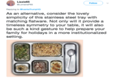 Lizzie65 @LorraineP65 Follow Replying to @lvankaTrumpHQ As an alternative, consider the lovely simplicity of this stainless steel tray with matching flatware. Not only will it provide a timeless symmetry to your table, it will also be such a kind gesture to help prepare your family for holidays in a more institutionalized setting.