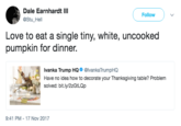 Dale Earnhardt III @Stu_Hell Follow ) ﹀ Love to eat a single tiny, white, uncooked pumpkin for dinner. Ivanka Trump HQ @lvankaTrumpHQ Have no idea how to decorate your Thanksgiving table? Problem solved: bit.ly/2zGtLQp 9:41 PM -17 Nov 2017