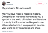 Mika @mikarichey Follow My professor: No extra credit Me: You have made a massive mistake, Doing this for me would have made you a symbol in the world of intellect and literature. It is so typical for someone like you to use abbreviated words. I was prepared to open your world to my knowledge and share 4:58 PM-20 Nov 2017