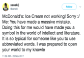 xanekil @xaneki Follow McDonald's: Ice Cream not working! Sorry :/ Me: You have made a massive mistake, Doing this for me would have made you a symbol in the world of intellect and literature. It is so typical for someone like you to use abbreviated words. I was prepared to open your world to my knowle 11:59 AM- 20 Nov 2017