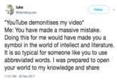 luke @GameboyLuke Follow YouTube demonitises my video* Me: You have made a massive mistake. Doing this for me would have made you a symbol in the world of intellect and literature. It is so typical for someone like you to use abbreviated words. I was prepared to open your World to my knowledge and share 11:01 AM- 20 Nov 2017