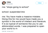 YISSA @mizymarie Follow me: "stops going to school* school: suspended btw me: You have made a massive mistake. Doing this for me would have made you a symbol in the world of intellect and literature. It is so typical of someone like you to use abbreviated words. I was prepared to open your world to m 3:30 PM-20 Nov 2017