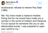 Marty Bellvue @MartyBellvue Follow studiocanal: refuses to restore Pop Gear (1965) Me: You have made a massive mistake. Doing this for me would have made you a symbol in the world of intellect and literature. It is so typical for someone like you to use abbreviated words. I was prepared to open your world to my-- 5:30 PM-20 Nov 2017
