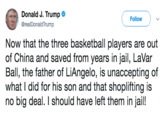 Donald J. Trump @realDonaldTrump Follow Now that the three basketball players are out of China and saved from years in jail, LaVar Ball, the father of LiAngelo, is unaccepting of what I did for his son and that shoplifting is no big deal. I should have left them in jail!