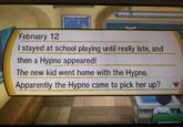 February 12 I stayed at school playing until really late, and then a Hypno appeared! The new kid went home with the Hypno. Apparently the Hypno came to pick her up?