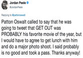 Jordan Peele @JordanPeele Replying to @pattonoswalt Patton Oswalt called to say that he was going to tweet that GET OUT was PROBABLY his favorite movie of the year, but I would have to agree to get lunch with him and do a major photo shoot. I said probably is no good and took a pass. Thanks anyway!