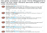 He gets worked up over lime Magazine's Man of the Year Award almost every year. Like clockwork Donald J. TrumpGrealDonaldTrump 16m Time Magazine called to say that I was PROBABLY going to be named "Man (Person) of the Year," like last year, but I would have to agree to an interview and a major photo shoot. I said probably is no good and took a pass. Thanks anyway Donald J. Trump. @realDonaldTrump-15 Dec 2016 Thank you to Time Magazine and Financial Times for naming me "Person of the Year -a great honor! 7.0K 10K 55K Donald J. Trump. @realDonaldTrump-9 Dec 2015 Thank you @oreillyfactor for your wonderful editorial as to why I should have been TIME Magazine's Person of the Year. You should run Time! Donald J. Tump. @realDonaldTrump-9 Dec 2015 I told you @TIME Magazine would never pick me as person of the year despite being the big favorite They picked person who is ruining Germany 兰 Donald J. Tump. @realDonaldTrump-7 Dec 2014 ackinpeter: GrealDonald Trump I think Time Magazine should pick you as Person of the Year. We need you in 2016" Donald J. Trump. @realDonaldTrump . 26 Oct 2012 knew last year that OTIME Magazine lost all credibility when they didn't