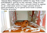 "Good Boy Magazine called to say that I was PROBABLY going to be named "Dog of the Year,” like last year, but I would have to agree to an interview and a major photo shoot. I said probably is no good and took a pass. Thanks anyway" 35 純 ci
