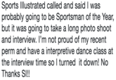 Sports lllustrated called and said I was probably going to be Sportsman of the Year, but it was going to take a long photo shoot and interview. I'm not proud of my recent perm and have a interpretive dance class at the interview time so I turned it down! No Thanks SI!!