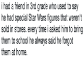 i had a friend in 3rd grade who used to say he had special Star Wars figures that weren't sold in stores. every time i asked him to bring them to school he always said he forgot them at home.