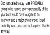 Bbc just called to say I was PROBABLY going to be named sports personality of the year but I would have to agree to an interview and a major photo shoot. I said probably is no good and took a pass. Thanks anyway!