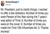Richard Stengel @stengel Mr. President, just to clarify things, I wanted to offer a few statistics. Number of times you were Person of the Year during the 7 years l was editor of Time: 0. Number of times you were on the cover: 0. Number of times you made the Time 100 influentials list: 0. Thanks anyway!