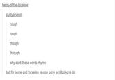 heros-of-the-bluebox: sluttyoliveoil: cough rough though through why dont these words rhyme but for some god forsaken reason pony and bologna do