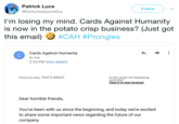 Patrick Luce @Dorky AwesomeGuy Follow I'm losing my mind. Cards Against Humanity is now in the potato crisp business? (Just got this email) #CAH #Prongles Cards Against Humanity to me 2:24 PM View details Once you pop, THAT'S GREAT! Is this email not displaying correctl View it in your browser Dear horrible friends, You've been with us since the beginning, and today we're excited to share some important news regarding the future of our company.