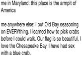 me in Maryland: this place is the armpit of America me anywhere else: I put Old Bay seasoning on EVERYthing. I learned how to pick crabs before l could walk. Our flag is so beautiful. I love the Chesapeake Bay. I have had sex with a blue crab.