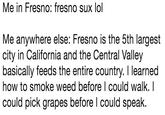 Me in Fresno: fresno sux lol Me anywhere else: Fresno is the 5th largest city in California and the Central Valley basically feeds the entire country. I learned how to smoke weed before I could walk. I could pick grapes before l could speak.
