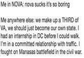 Me in NOVA: nova sucks it's so boring Me anywhere else: we make up a THIRD of VA, we should just become our own state. I had an internship in DC before l could walk. l'm in a committed relationship with traffic. I fought on Manasas battlefield in the civil war.