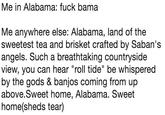 Me in Alabama: f--- bama Me anywhere else: Alabama, land of the sweetest tea and brisket crafted by Saban's angels. Such a breathtaking countryside view, you can hear "roll tide" be whispered by the gods & banjos coming from up above.Sweet home, Alabama. Sweet home(sheds tear)