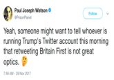 Paul Joseph Watson @PrisonPlanet Follow Yeah, someone might want to tell whoever is running Trump's Twitter account this morning that retweeting Britain First is not great optics. 7:48 AM - 29 Nov 2017