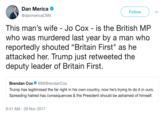 Dan Merica @danmericaCNN Follow This man's wife - Jo Cox - is the British MP who was murdered last year by a man who reportedly shouted "Britain First" as he attacked her. Trump just retweeted the deputy leader of Britain First. Brendan Cox@MrBrendanCox Trump has legitimised the far right in his own country, now he's trying to do it in ours. Spreading hatred has consequences & the President should be ashamed of himself. 9:41 AM-29 Nov 2017