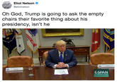 Oh God, Trump is going to ask the empty chairs their favorite thing about his presidency, isn’t he LOCALMAS Eliot Nelson OSES PANTS,LIF @eliotnelson Oh God, Trump is going to ask the empty chairs their favorite thing about his presidency, isn't he CSPAN C-span.org