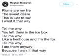 Meghan McCarrorn @megmccarron Follow Plums are my fire The sweet desire This is just to say Iwant it that way Tell me why Tell me why Tell me why You left them in the ice box Like a henhouse and l'm the fox l ate them anyway Because I want it that way 12:03 AM-29 Nov 2017