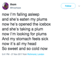 thom @thwphipps Follow now l'm falling asleep and she's eaten my plums now he's opened the icebox and she's taking a plum now I'm looking for plums And my stomach feels sick now it's all my head So sweet and so cold now 5:41 PM - 27 Nov 2017 from Richmond, London