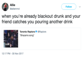 Allie @alliemmd Follow when you're already blackout drunk and your friend catches you pouring another drink Toronto Raptors@Raptors Shazams song 0:06 12:17 PM-30 Nov 2017